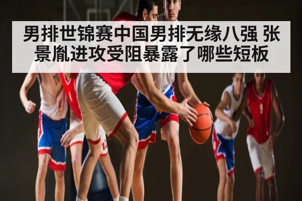 男排世锦赛中国男排无缘八强 张景胤进攻受阻暴露了哪些短板