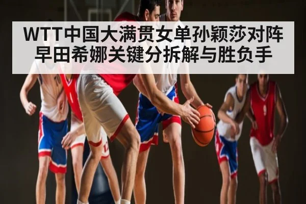 WTT中国大满贯女单孙颖莎对阵早田希娜关键分拆解与胜负手