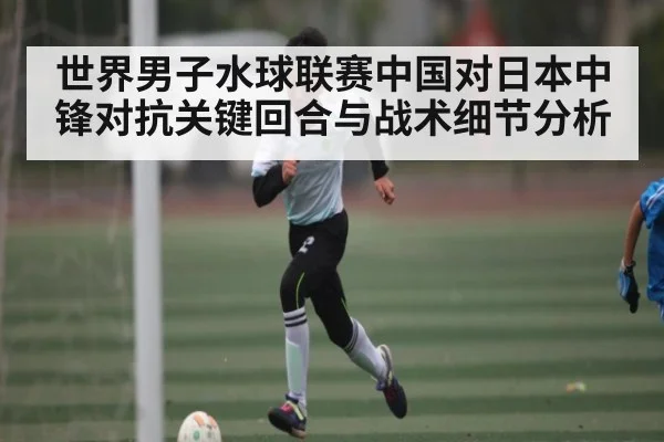 世界男子水球联赛中国对日本中锋对抗关键回合与战术细节分析 | kaiyun