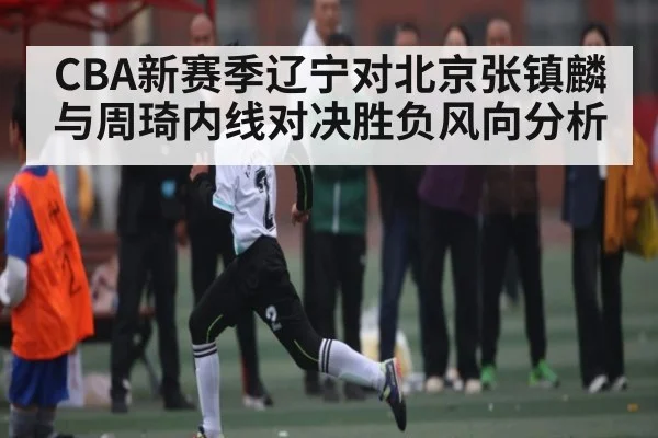 CBA新赛季辽宁对北京张镇麟与周琦内线对决胜负风向分析 | kaiyun
